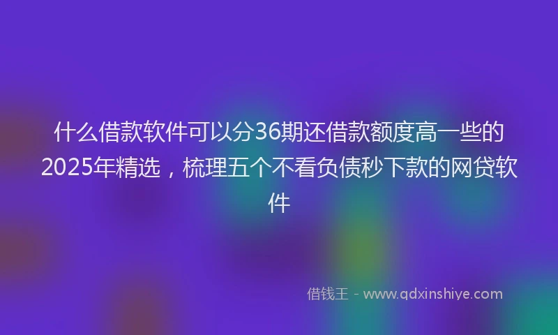 什么借款软件可以分36期还借款额度高一些的2025年精选，梳理五个不看负债秒下款的网贷软件