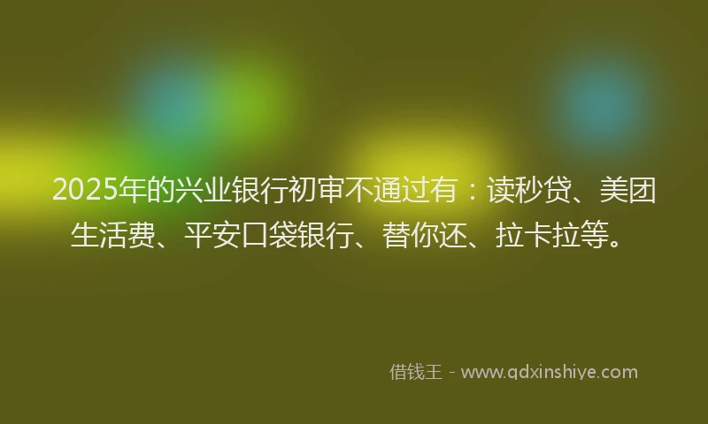 2025年的兴业银行初审不通过有：读秒贷、美团生活费、平安口袋银行、替你还、拉卡拉等。