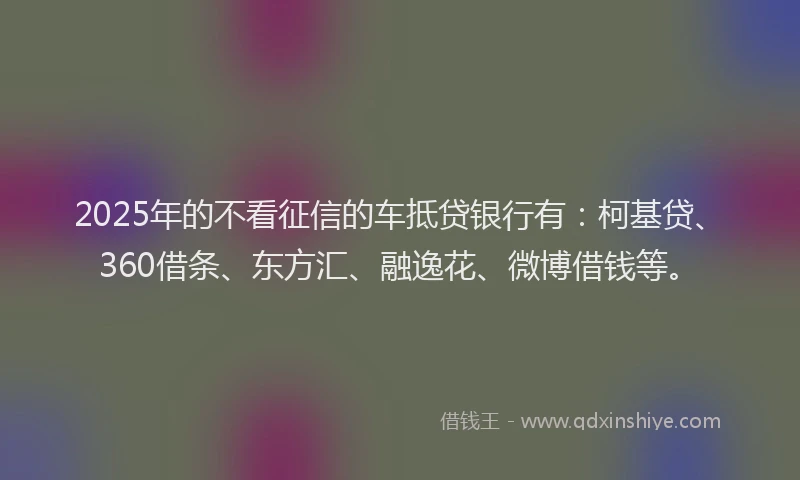 2025年的不看征信的车抵贷银行有：柯基贷、360借条、东方汇、融逸花、微博借钱等。