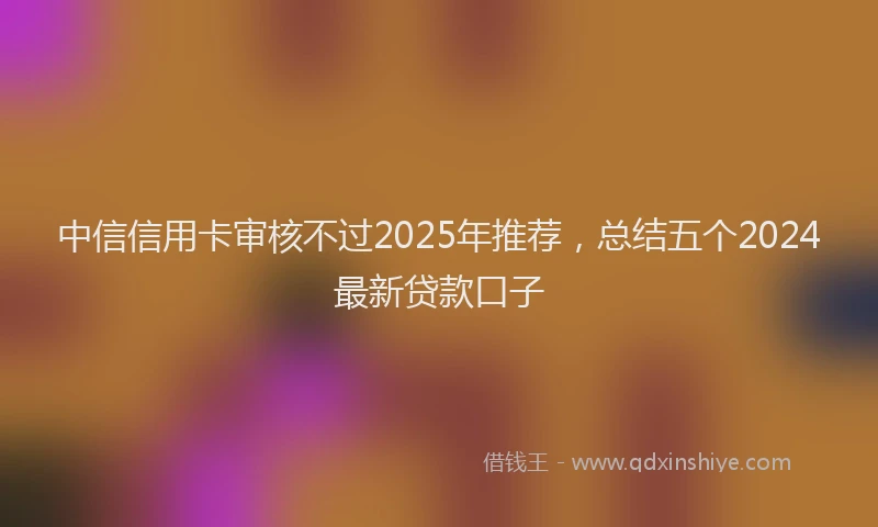 中信信用卡审核不过2025年推荐，总结五个2024最新贷款口子