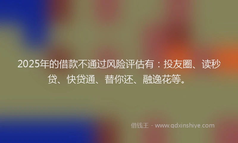 2025年的借款不通过风险评估有：投友圈、读秒贷、快贷通、替你还、融逸花等。