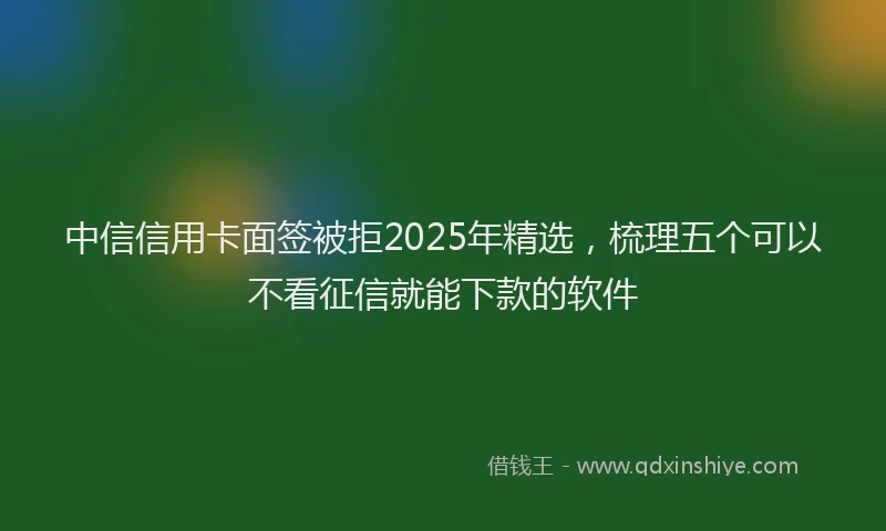 中信信用卡面签被拒2025年精选，梳理五个可以不看征信就能下款的软件