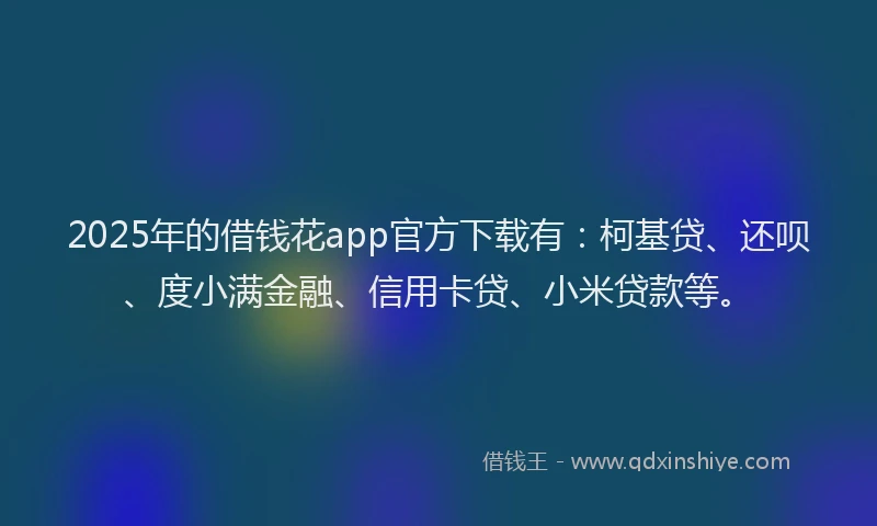 2025年的借钱花app官方下载有：柯基贷、还呗、度小满金融、信用卡贷、小米贷款等。