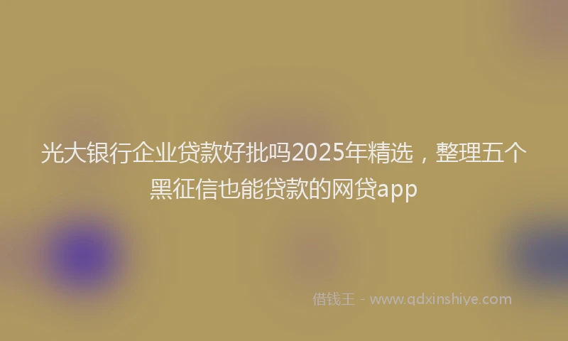 光大银行企业贷款好批吗2025年精选，整理五个黑征信也能贷款的网贷app