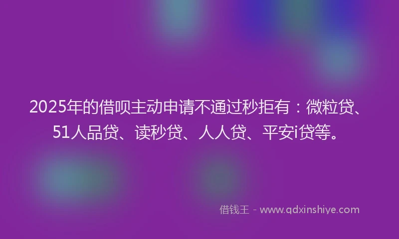 2025年的借呗主动申请不通过秒拒有：微粒贷、51人品贷、读秒贷、人人贷、平安i贷等。