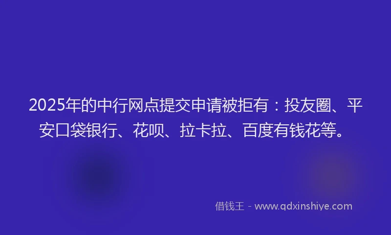 2025年的中行网点提交申请被拒有：投友圈、平安口袋银行、花呗、拉卡拉、百度有钱花等。