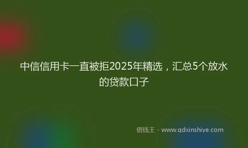 中信信用卡一直被拒2025年精选，汇总5个放水的贷款口子