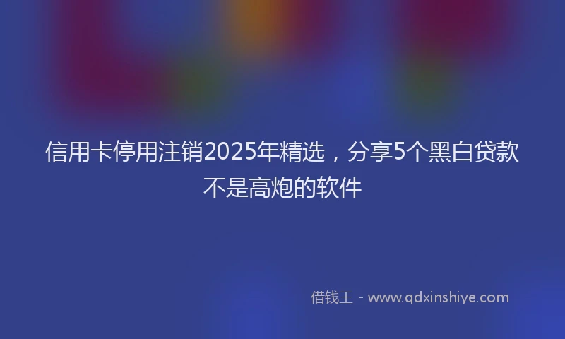 信用卡停用注销2025年精选，分享5个黑白贷款不是高炮的软件