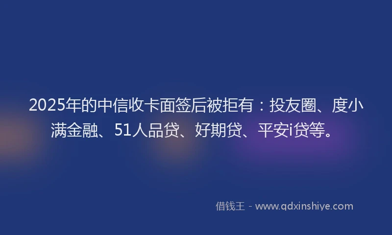2025年的中信收卡面签后被拒有：投友圈、度小满金融、51人品贷、好期贷、平安i贷等。