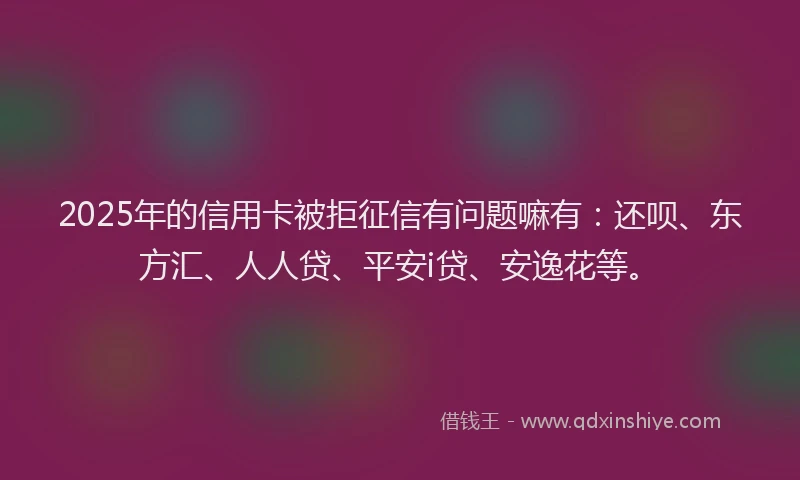 2025年的信用卡被拒征信有问题嘛有：还呗、东方汇、人人贷、平安i贷、安逸花等。