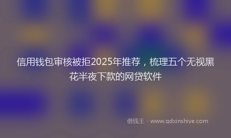 信用钱包审核被拒2025年推荐，梳理五个无视黑花半夜下款的网贷软件