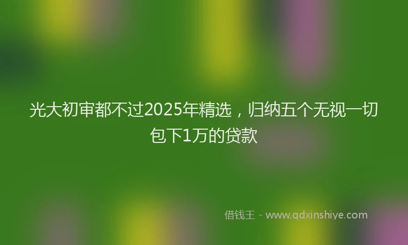 光大初审都不过2025年精选，归纳五个无视一切包下1万的贷款