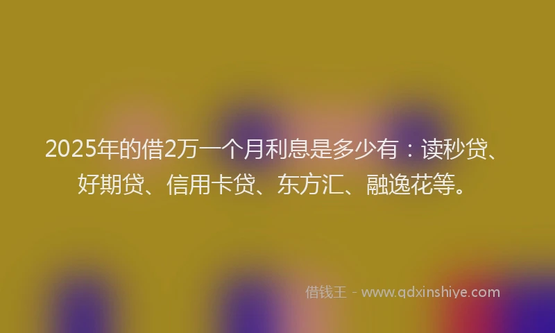 2025年的借2万一个月利息是多少有：读秒贷、好期贷、信用卡贷、东方汇、融逸花等。