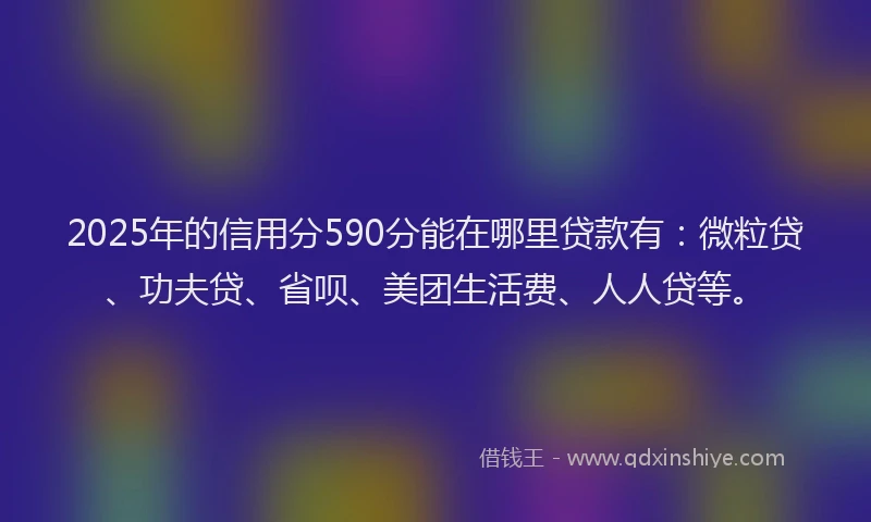 2025年的信用分590分能在哪里贷款有：微粒贷、功夫贷、省呗、美团生活费、人人贷等。