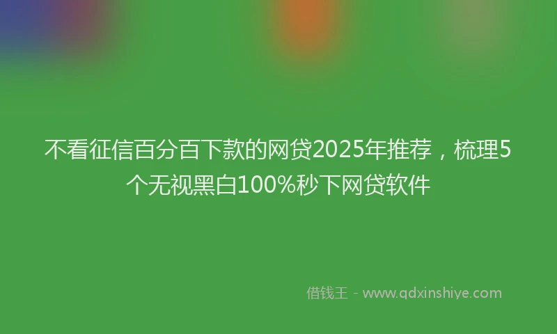 不看征信百分百下款的网贷2025年推荐，梳理5个无视黑白100%秒下网贷软件