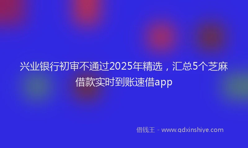 兴业银行初审不通过2025年精选，汇总5个芝麻借款实时到账速借app