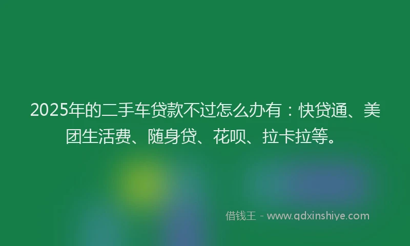 2025年的二手车贷款不过怎么办有：快贷通、美团生活费、随身贷、花呗、拉卡拉等。