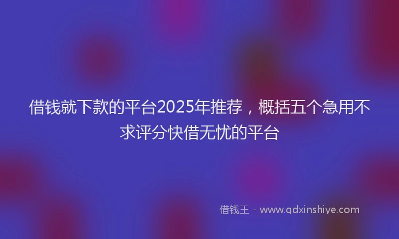 借钱就下款的平台2025年推荐，概括五个急用不求评分快借无忧的平台