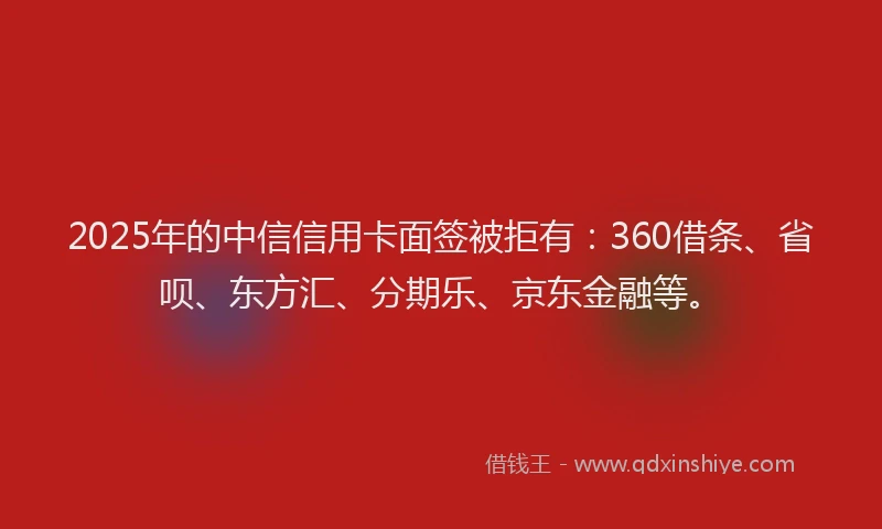 2025年的中信信用卡面签被拒有：360借条、省呗、东方汇、分期乐、京东金融等。