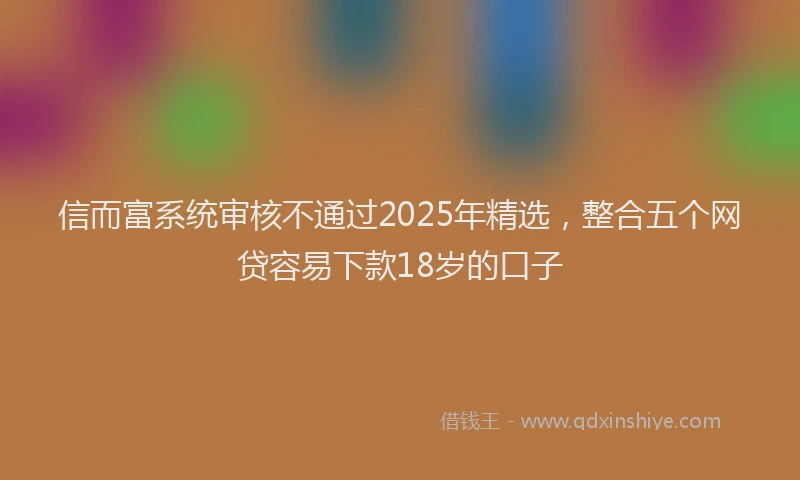 信而富系统审核不通过2025年精选，整合五个网贷容易下款18岁的口子