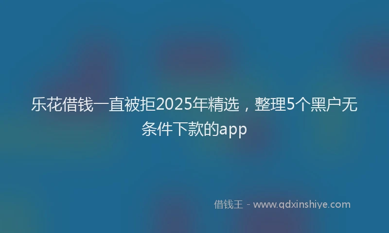 乐花借钱一直被拒2025年精选，整理5个黑户无条件下款的app