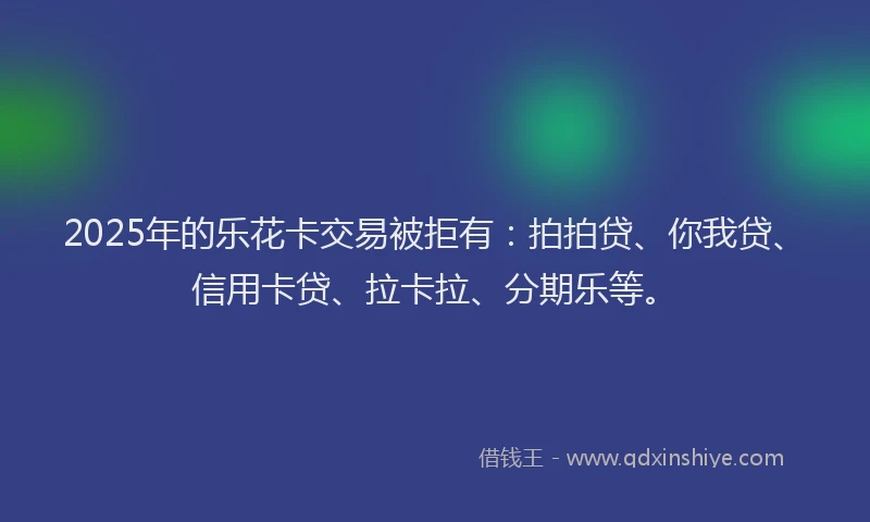 2025年的乐花卡交易被拒有：拍拍贷、你我贷、信用卡贷、拉卡拉、分期乐等。