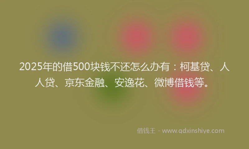 2025年的借500块钱不还怎么办有：柯基贷、人人贷、京东金融、安逸花、微博借钱等。