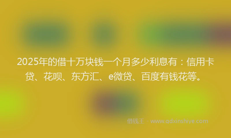 2025年的借十万块钱一个月多少利息有：信用卡贷、花呗、东方汇、e微贷、百度有钱花等。