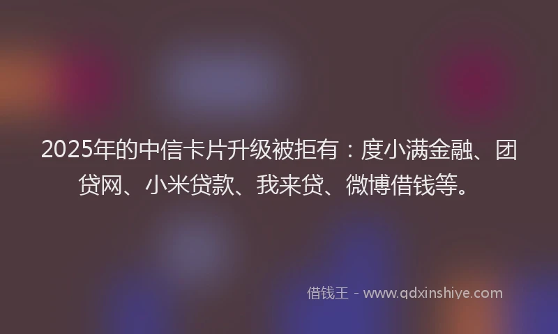 2025年的中信卡片升级被拒有：度小满金融、团贷网、小米贷款、我来贷、微博借钱等。