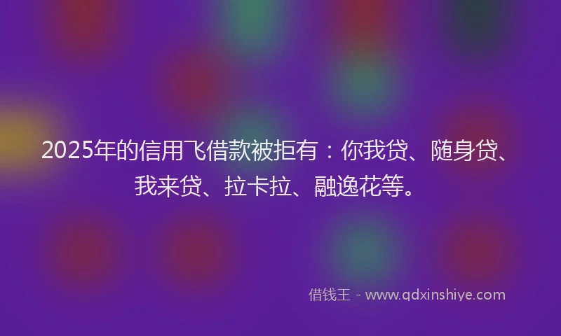 2025年的信用飞借款被拒有：你我贷、随身贷、我来贷、拉卡拉、融逸花等。