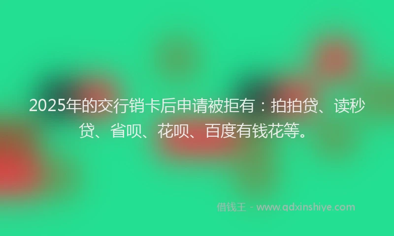 2025年的交行销卡后申请被拒有：拍拍贷、读秒贷、省呗、花呗、百度有钱花等。