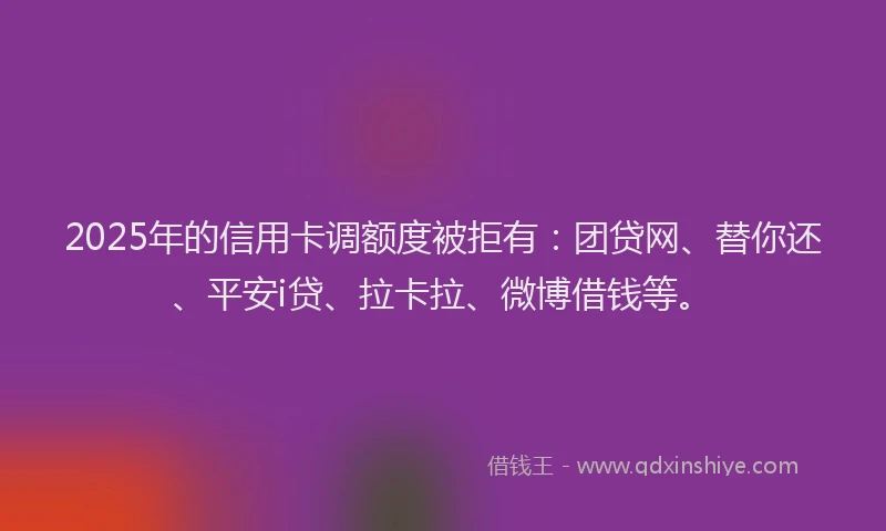2025年的信用卡调额度被拒有：团贷网、替你还、平安i贷、拉卡拉、微博借钱等。
