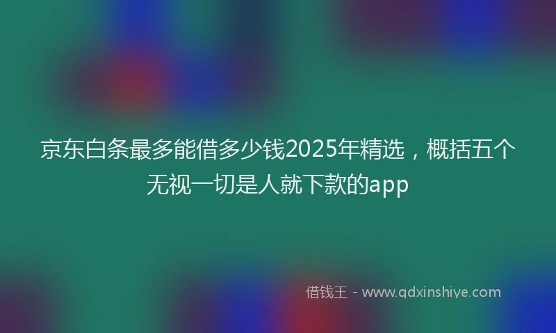 京东白条最多能借多少钱2025年精选，概括五个无视一切是人就下款的app