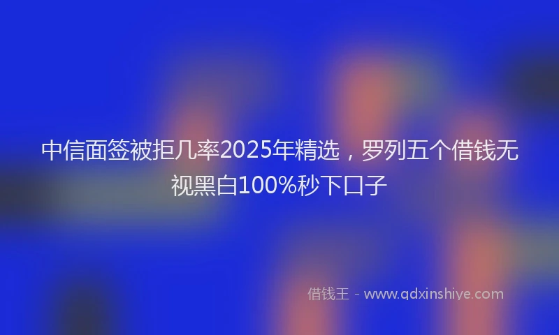 中信面签被拒几率2025年精选，罗列五个借钱无视黑白100%秒下口子