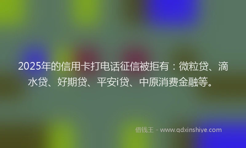 2025年的信用卡打电话征信被拒有：微粒贷、滴水贷、好期贷、平安i贷、中原消费金融等。