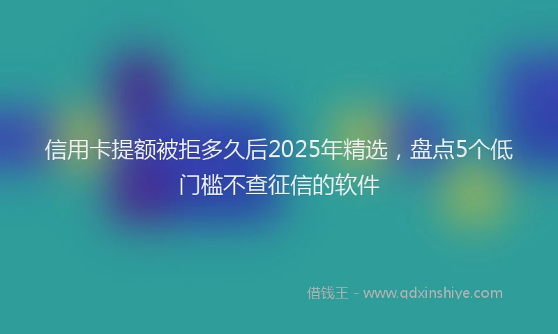 信用卡提额被拒多久后2025年精选，盘点5个低门槛不查征信的软件