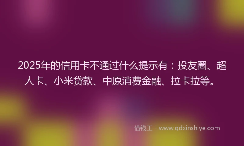 2025年的信用卡不通过什么提示有：投友圈、超人卡、小米贷款、中原消费金融、拉卡拉等。
