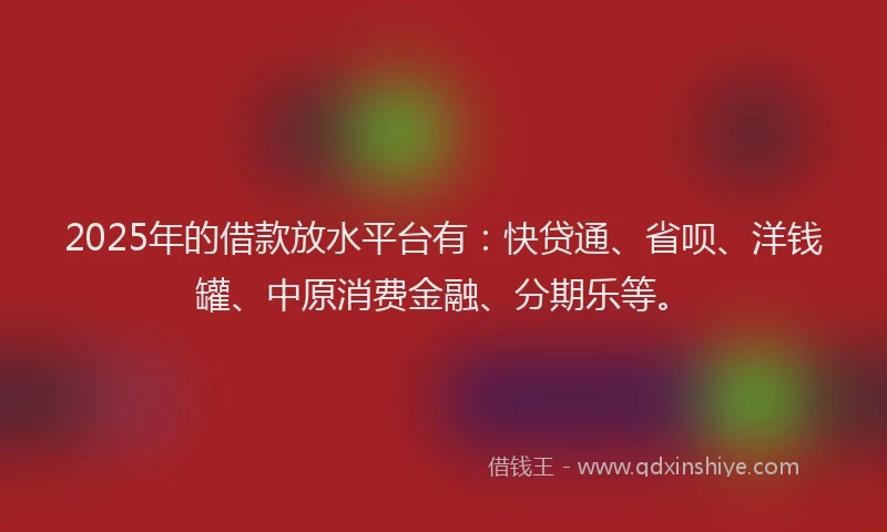 2025年的借款放水平台有：快贷通、省呗、洋钱罐、中原消费金融、分期乐等。