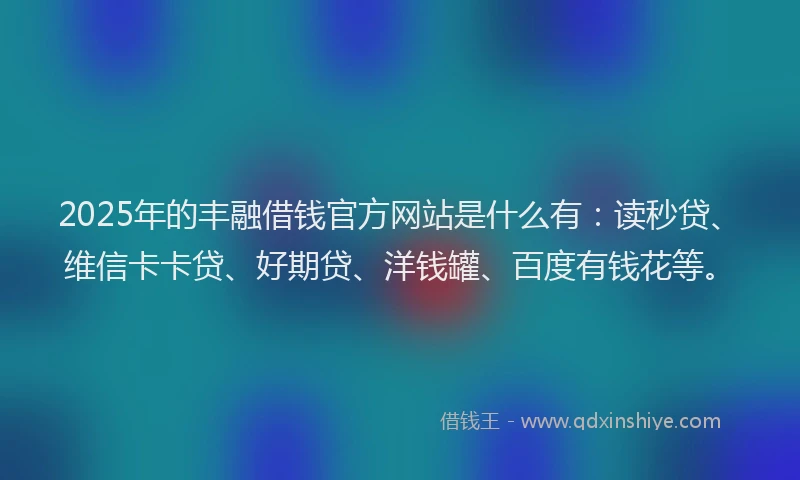 2025年的丰融借钱官方网站是什么有：读秒贷、维信卡卡贷、好期贷、洋钱罐、百度有钱花等。