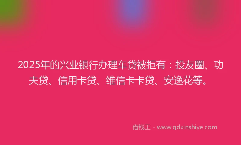 2025年的兴业银行办理车贷被拒有：投友圈、功夫贷、信用卡贷、维信卡卡贷、安逸花等。