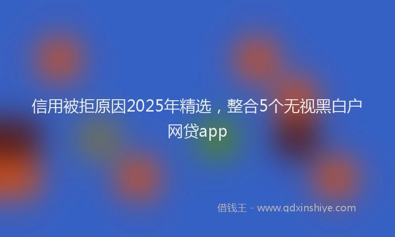信用被拒原因2025年精选，整合5个无视黑白户网贷app