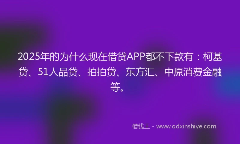2025年的为什么现在借贷APP都不下款有：柯基贷、51人品贷、拍拍贷、东方汇、中原消费金融等。