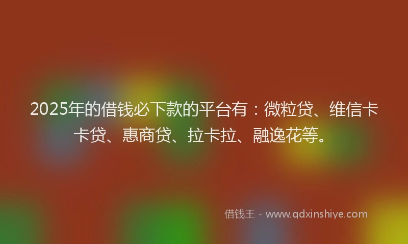 2025年的借钱必下款的平台有：微粒贷、维信卡卡贷、惠商贷、拉卡拉、融逸花等。