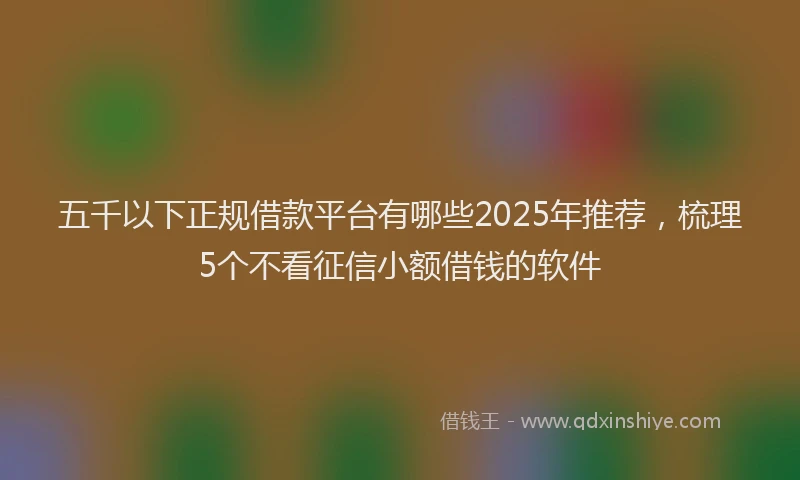 五千以下正规借款平台有哪些2025年推荐，梳理5个不看征信小额借钱的软件