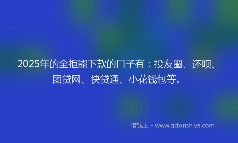 2025年的全拒能下款的口子有：投友圈、还呗、团贷网、快贷通、小花钱包等。