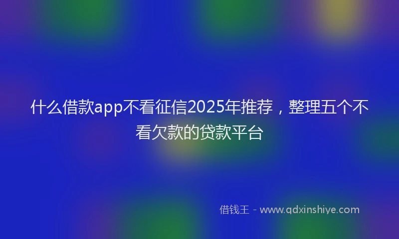什么借款app不看征信2025年推荐，整理五个不看欠款的贷款平台