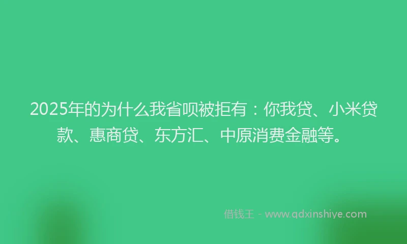 2025年的为什么我省呗被拒有：你我贷、小米贷款、惠商贷、东方汇、中原消费金融等。