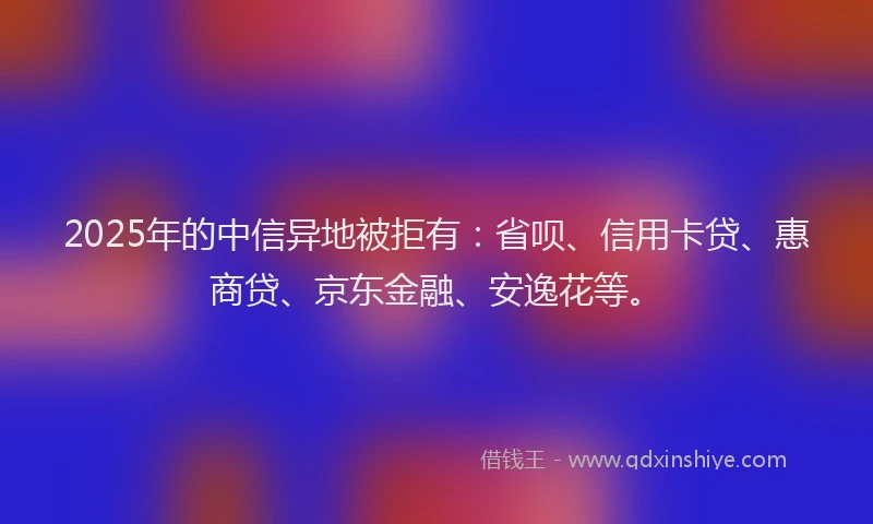 2025年的中信异地被拒有：省呗、信用卡贷、惠商贷、京东金融、安逸花等。