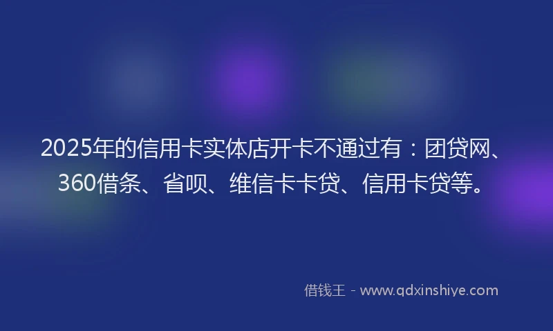 2025年的信用卡实体店开卡不通过有：团贷网、360借条、省呗、维信卡卡贷、信用卡贷等。