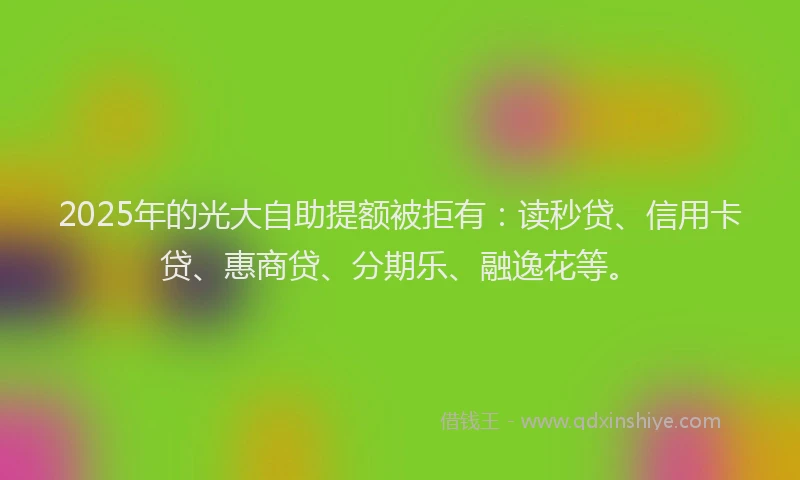 2025年的光大自助提额被拒有：读秒贷、信用卡贷、惠商贷、分期乐、融逸花等。